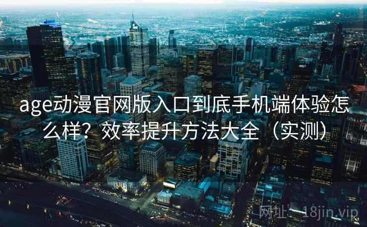 age动漫官网版入口到底手机端体验怎么样？效率提升方法大全（实测）