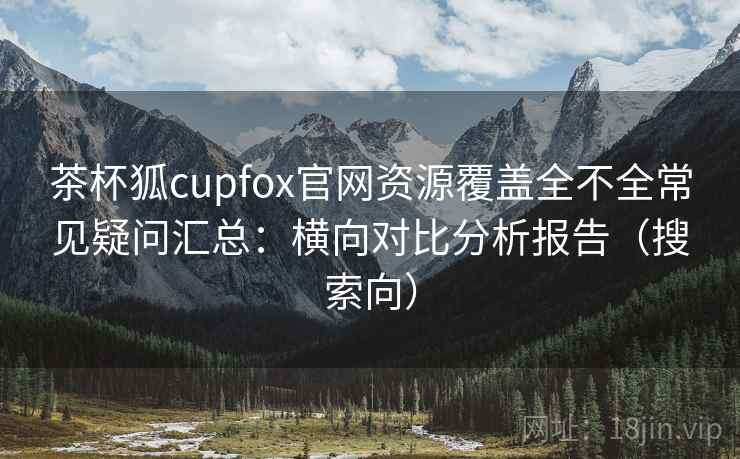 茶杯狐cupfox官网资源覆盖全不全常见疑问汇总：横向对比分析报告（搜索向）