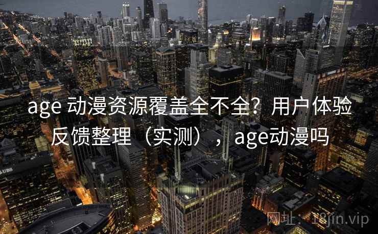 age 动漫资源覆盖全不全？用户体验反馈整理（实测），age动漫吗