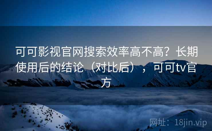 可可影视官网搜索效率高不高？长期使用后的结论（对比后），可可tv官方
