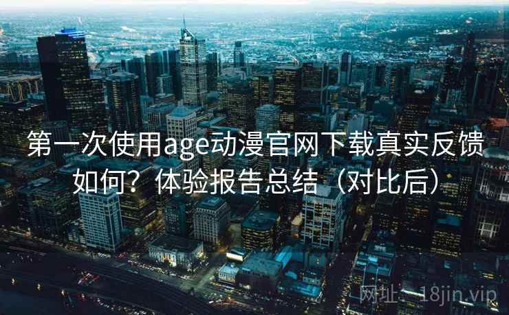 第一次使用age动漫官网下载真实反馈如何？体验报告总结（对比后）