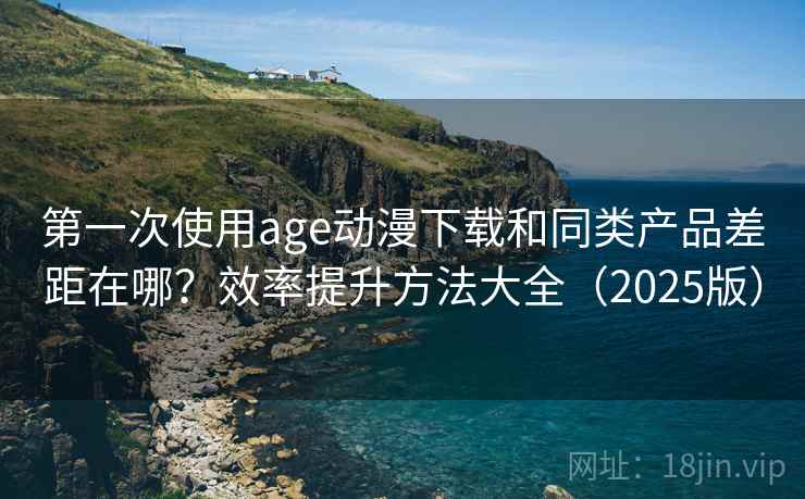 第一次使用age动漫下载和同类产品差距在哪？效率提升方法大全（2025版）