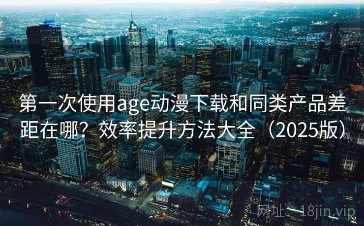 第一次使用age动漫下载和同类产品差距在哪？效率提升方法大全（2025版）
