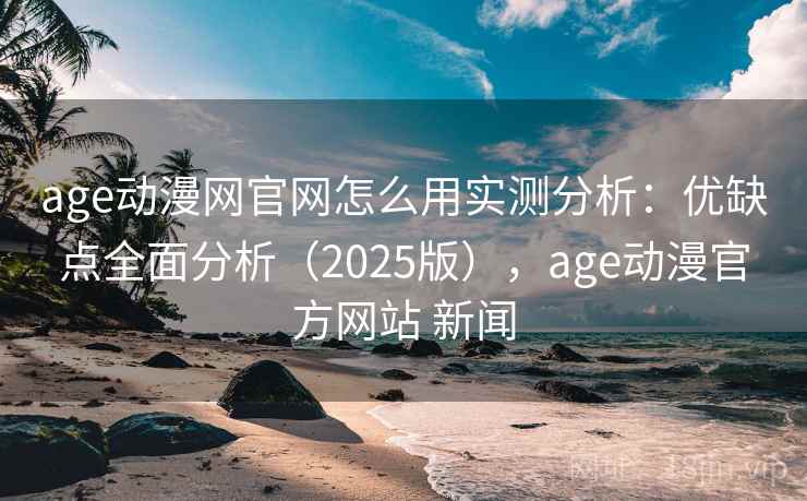 age动漫网官网怎么用实测分析：优缺点全面分析（2025版），age动漫官方网站 新闻