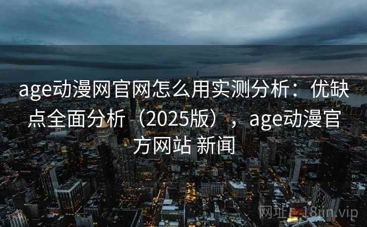 age动漫网官网怎么用实测分析：优缺点全面分析（2025版），age动漫官方网站 新闻