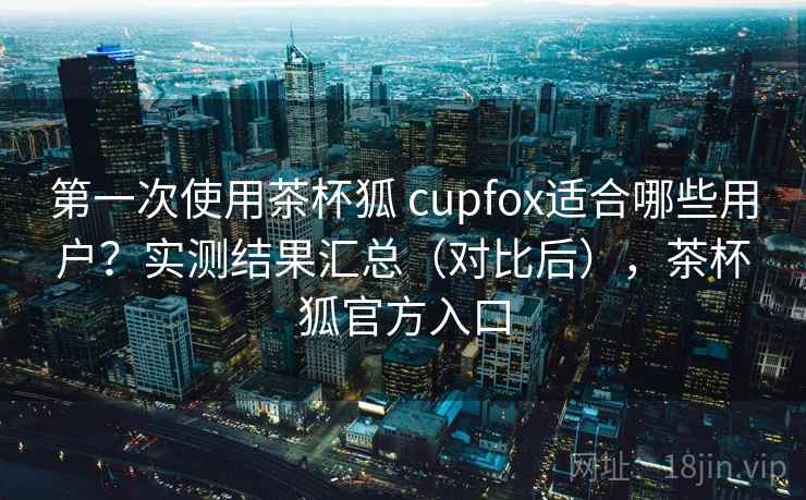 第一次使用茶杯狐 cupfox适合哪些用户？实测结果汇总（对比后），茶杯狐官方入口