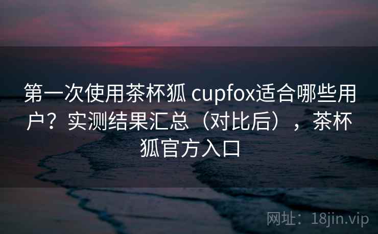 第一次使用茶杯狐 cupfox适合哪些用户？实测结果汇总（对比后），茶杯狐官方入口