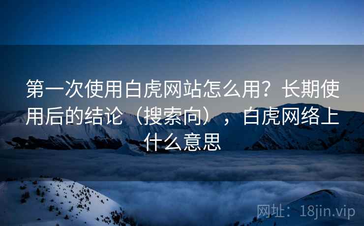 第一次使用白虎网站怎么用？长期使用后的结论（搜索向），白虎网络上什么意思