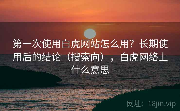第一次使用白虎网站怎么用？长期使用后的结论（搜索向），白虎网络上什么意思