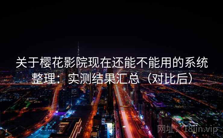 关于樱花影院现在还能不能用的系统整理：实测结果汇总（对比后）