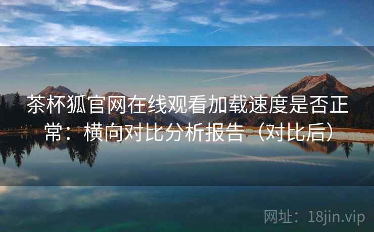 茶杯狐官网在线观看加载速度是否正常：横向对比分析报告（对比后）