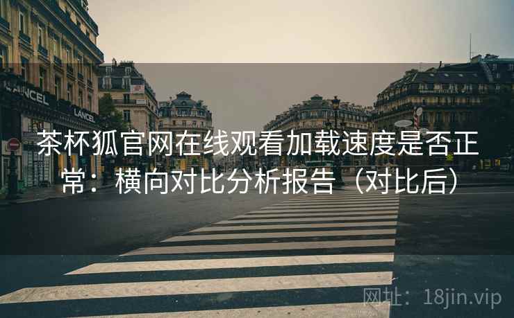 茶杯狐官网在线观看加载速度是否正常：横向对比分析报告（对比后）