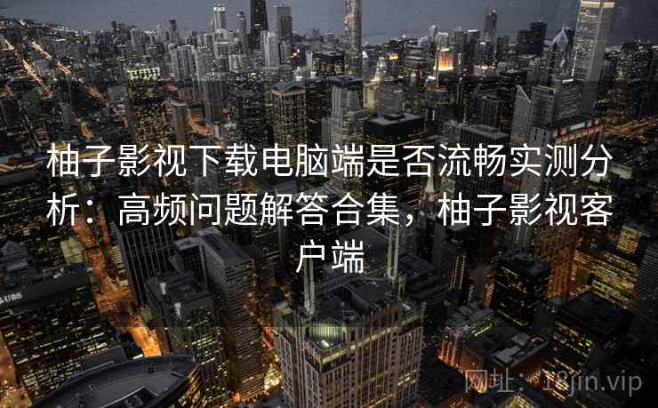 柚子影视下载电脑端是否流畅实测分析：高频问题解答合集，柚子影视客户端