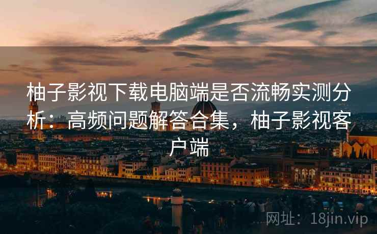 柚子影视下载电脑端是否流畅实测分析：高频问题解答合集，柚子影视客户端