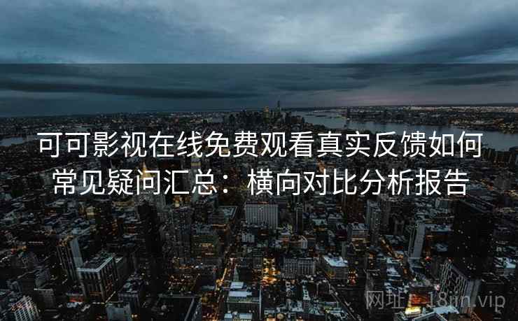 可可影视在线免费观看真实反馈如何常见疑问汇总：横向对比分析报告