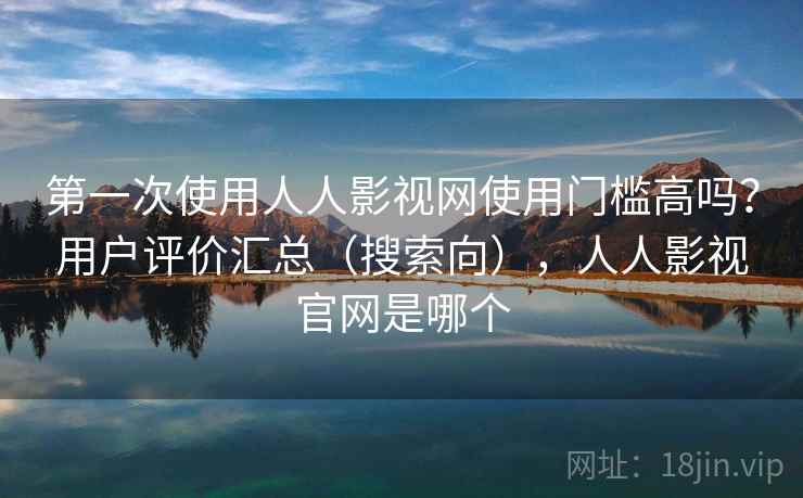 第一次使用人人影视网使用门槛高吗？用户评价汇总（搜索向），人人影视官网是哪个