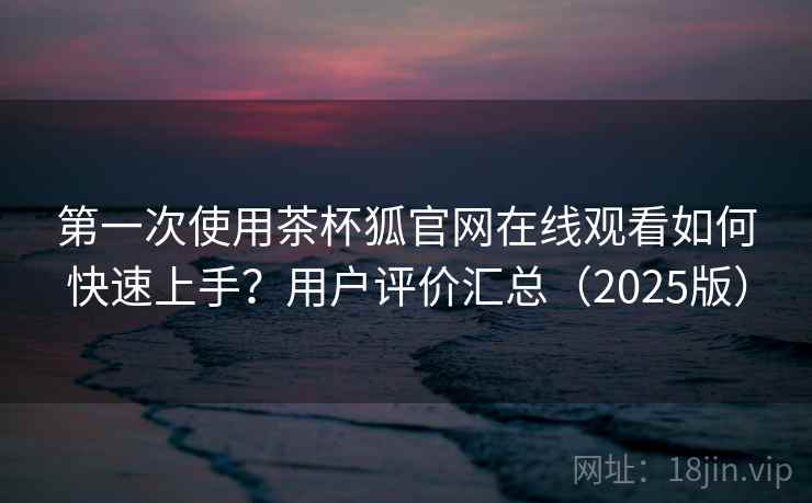 第一次使用茶杯狐官网在线观看如何快速上手？用户评价汇总（2025版）