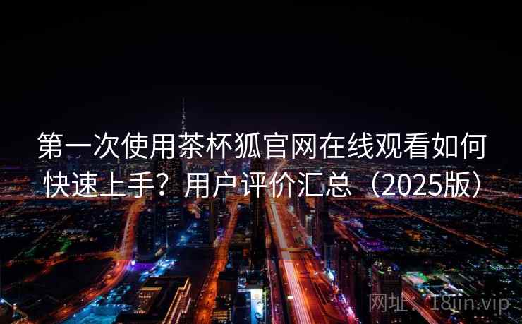 第一次使用茶杯狐官网在线观看如何快速上手？用户评价汇总（2025版）