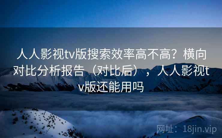 人人影视tv版搜索效率高不高？横向对比分析报告（对比后），人人影视tv版还能用吗