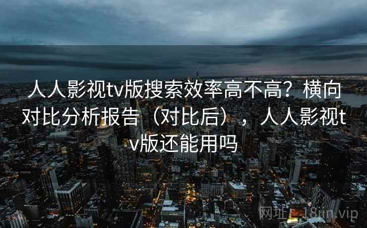 人人影视tv版搜索效率高不高？横向对比分析报告（对比后），人人影视tv版还能用吗