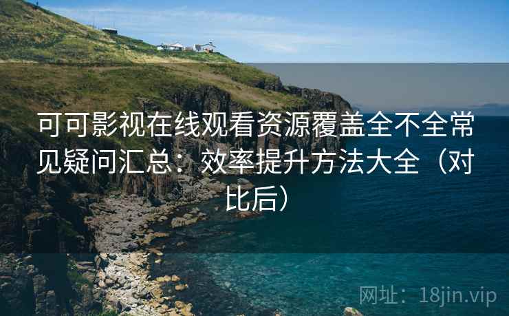 可可影视在线观看资源覆盖全不全常见疑问汇总：效率提升方法大全（对比后）