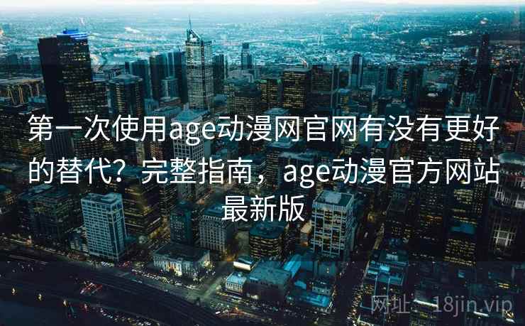 第一次使用age动漫网官网有没有更好的替代？完整指南，age动漫官方网站最新版