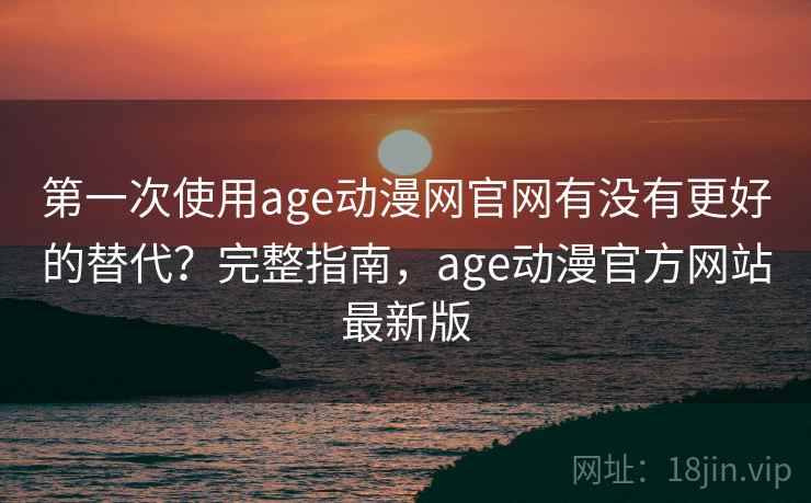 第一次使用age动漫网官网有没有更好的替代？完整指南，age动漫官方网站最新版