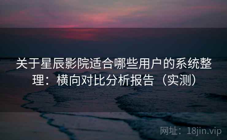 关于星辰影院适合哪些用户的系统整理：横向对比分析报告（实测）