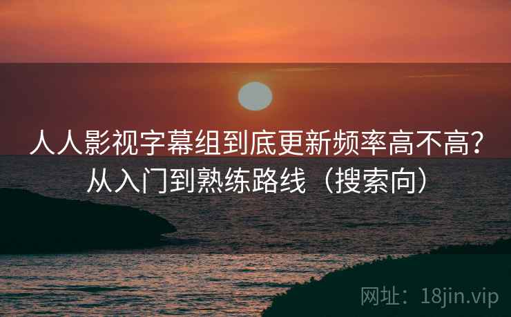 人人影视字幕组到底更新频率高不高？从入门到熟练路线（搜索向）